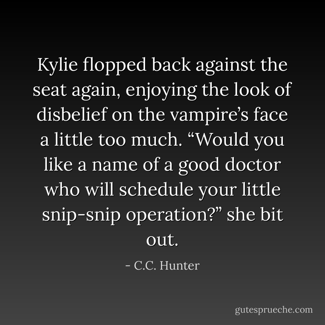 Kylie flopped back against the seat again, enjoying the look of disbelief on the vampire’s face a little<br />too much. “Would you like a name of a good doctor who will schedule your little snip-snip operation?”<br />she bit out. - C.C. Hunter
