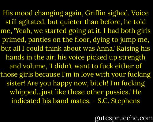 His mood changing again, Griffin sighed. Voice still agitated, but quieter than before, he told me, 'Yeah, we started going at it. I had both girls primed, panties on the floor, dying to jump me, but all I could think about was Anna.' Raising his hands in the air, his voice picked up strength and volume, 'I didn't want to fuck either of those girls because I'm in love with your fucking sister! Are you happy now, bitch! I'm fucking whipped...just like these other pussies.' He indicated his band mates. - S.C. Stephens