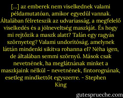 […] az emberek nem viselkednek valami példamutatóan, amikor egyedül vannak. Általában félreteszik az udvariasság, a megfelelő viselkedés és a jólneveltség maszkját. És hogy mi rejtőzik a maszk alatt? Talán egy ragyás szörnyeteg? Valami undorítóság, amelynek láttán mindenki sikítva rohanna el? Néha igen, de általában semmi szörnyű. Mások csak nevetnének, ha meglátnának minket a maszkjaink nélkül – nevetnének, fintorognának, esetleg mindkettőt egyszerre. - Stephen        King