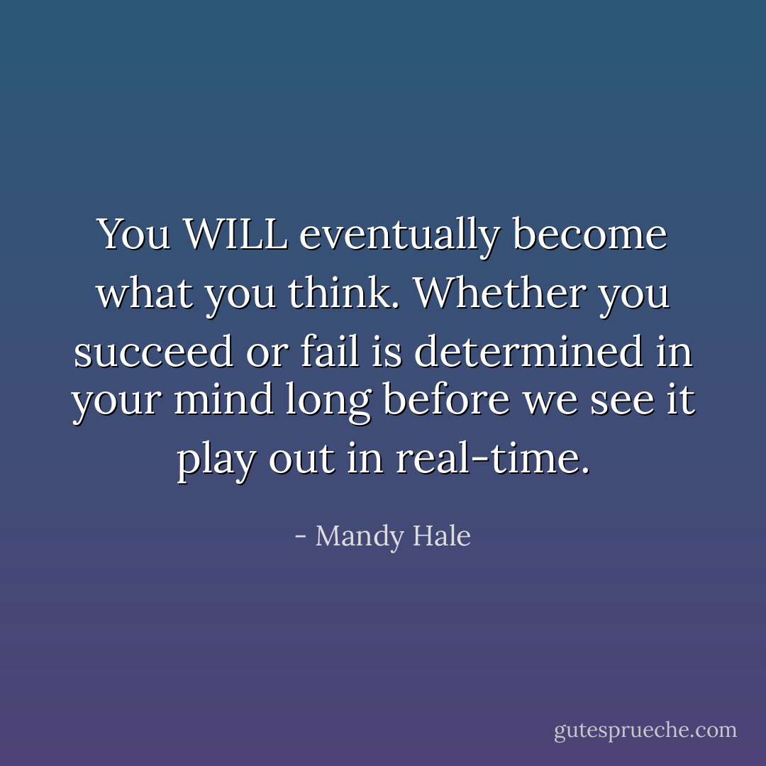 You WILL eventually become what you think. Whether you succeed or fail is determined in your mind long before we see it play out in real-time. - Mandy Hale