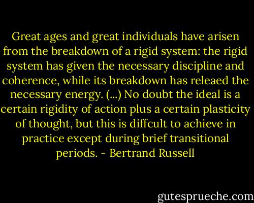 Great ages and great individuals have arisen from the breakdown of a rigid system: the rigid system has given the necessary discipline and coherence, while its breakdown has releaed the necessary energy. (...) No doubt the ideal is a certain rigidity of action plus a certain plasticity of thought, but this is diffcult to achieve in practice except during brief transitional periods. - Bertrand Russell