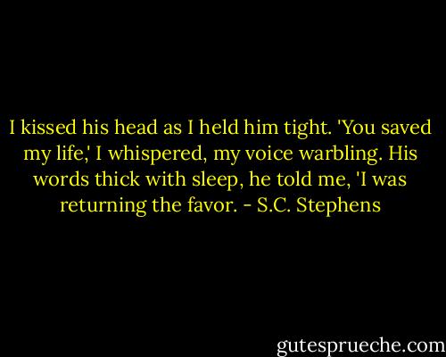I kissed his head as I held him tight. 'You saved my life,' I whispered, my voice warbling.<br />His words thick with sleep, he told me, 'I was returning the favor. - S.C. Stephens