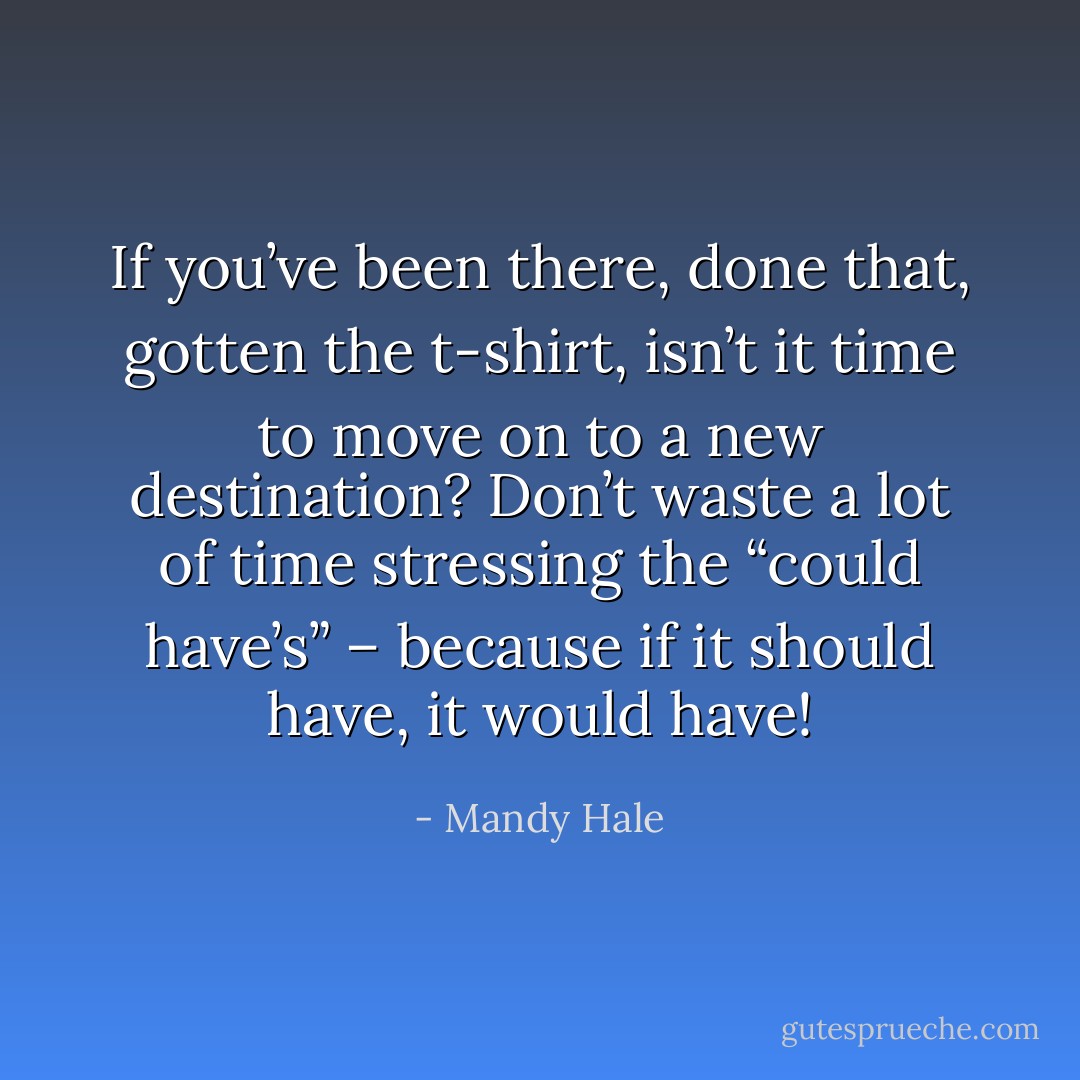 If you’ve been there, done that, gotten the t-shirt, isn’t it time to move on to a new destination? Don’t waste a lot of time stressing the “could have’s” – because if it should have, it would have! - Mandy Hale
