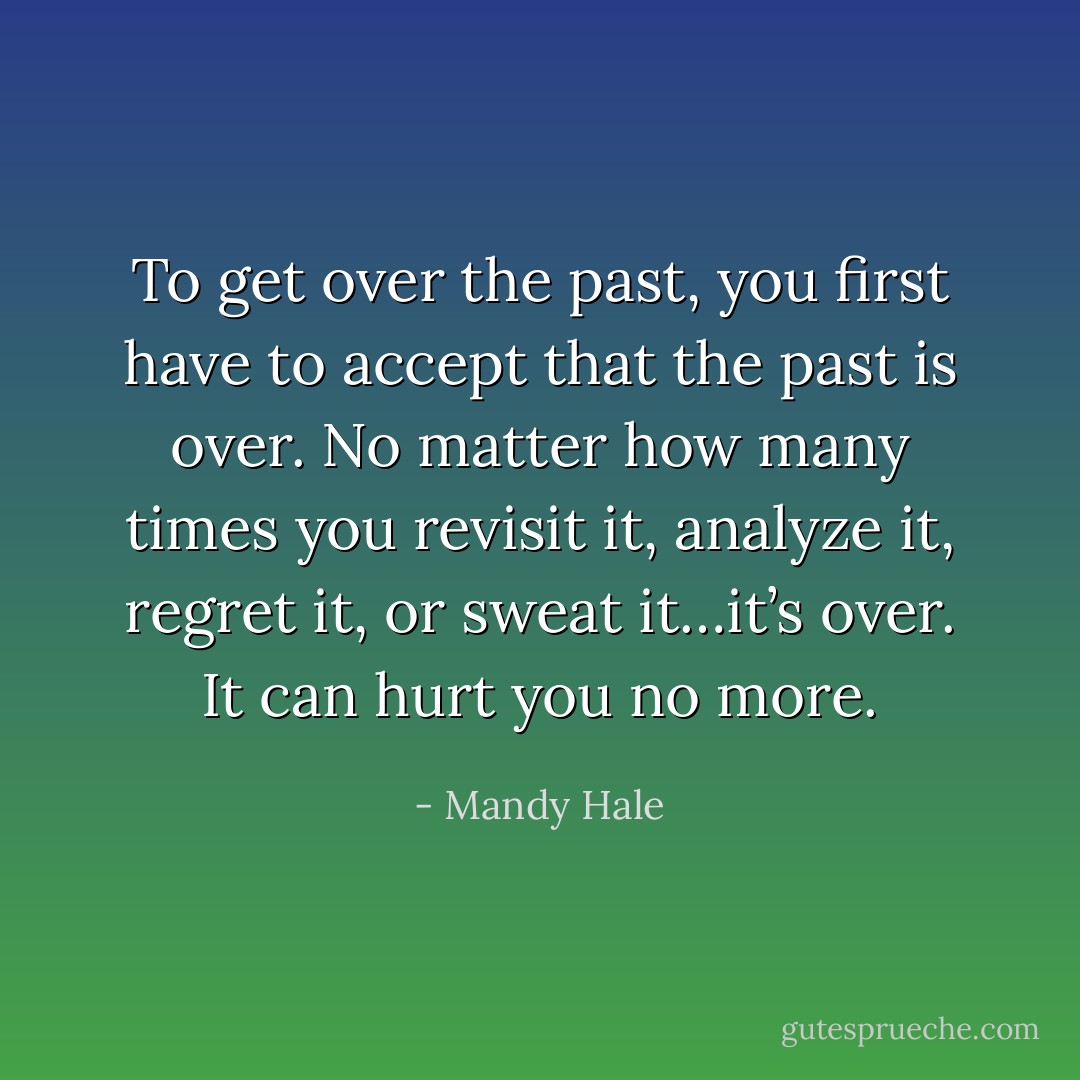 To get over the past, you first have to accept that the past is over. No matter how many times you revisit it, analyze it, regret it, or sweat it…it’s over. It can hurt you no more. - Mandy Hale