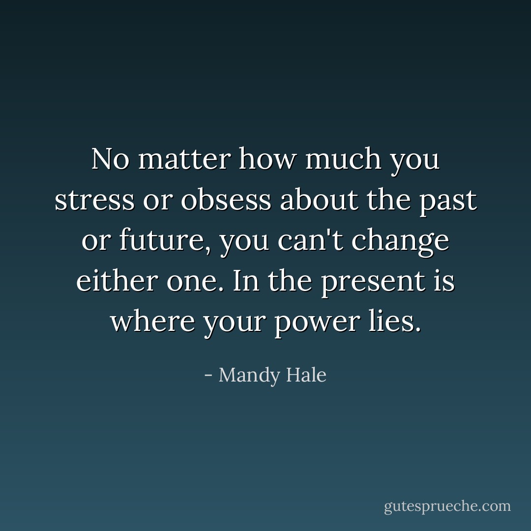 No matter how much you stress or obsess about the past or future, you can't change either one. In the present is where your power lies. - Mandy Hale