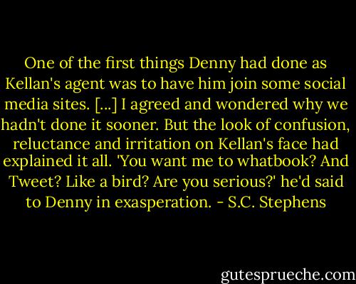 One of the first things Denny had done as Kellan's agent was to have him join some social media sites. [...] I agreed and wondered why we hadn't done it sooner. But the look of confusion, reluctance and irritation on Kellan's face had explained it all. 'You want me to whatbook? And Tweet? Like a bird? Are you serious?' he'd said to Denny in exasperation. - S.C. Stephens