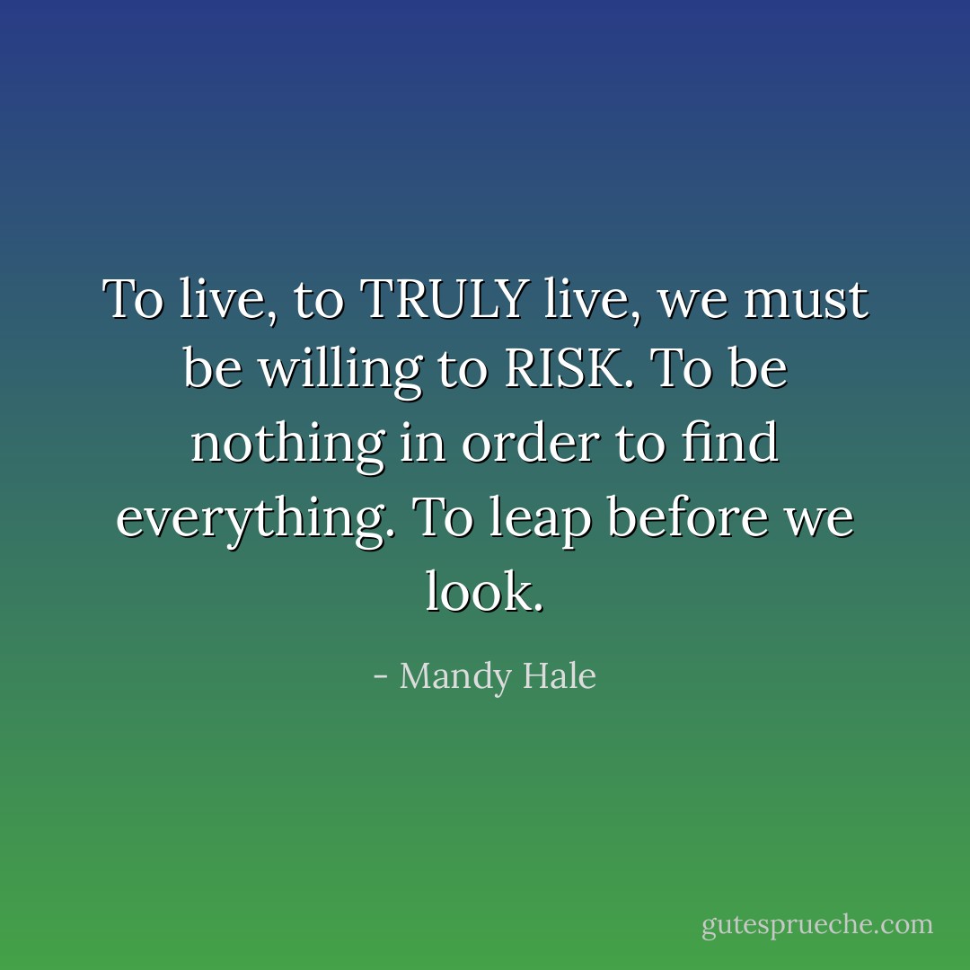 To live, to TRULY live, we must be willing to RISK. To be nothing in order to find everything. To leap before we look. - Mandy Hale