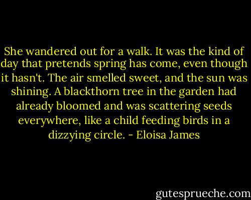 She wandered out for a walk. It was the kind of day that pretends spring has come, even though it hasn't. The air smelled sweet, and the sun was shining. A blackthorn tree in the garden had already bloomed and was scattering seeds everywhere, like a child feeding birds in a dizzying circle. - Eloisa James