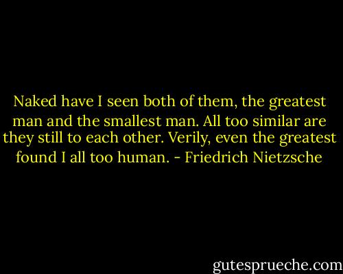 Naked have I seen both of<br />them, the greatest man and the smallest man. All too similar are they still to each other. Verily, even the<br />greatest found I all too human. - Friedrich Nietzsche