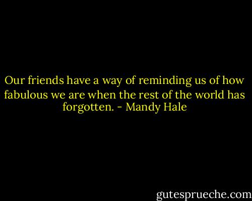 Our friends have a way of reminding us of how fabulous we are when the rest of the world has forgotten. - Mandy Hale