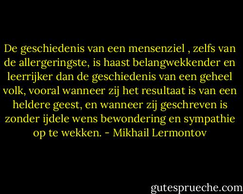 De geschiedenis van een mensenziel , zelfs van de allergeringste, is haast belangwekkender en leerrijker dan de geschiedenis van een geheel volk, vooral wanneer zij het resultaat is van een heldere geest, en wanneer zij geschreven is zonder ijdele wens bewondering en sympathie op te wekken. - Mikhail Lermontov