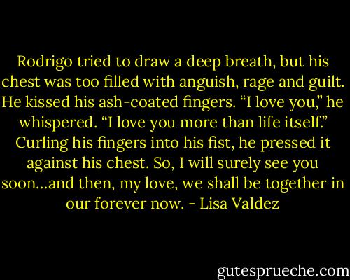 Rodrigo tried to draw a deep breath, but his chest was too filled with anguish, rage and guilt. He kissed his ash-coated fingers. “I love you,” he whispered. “I love you more than life itself.” Curling his fingers into his fist, he pressed it against his chest. So, I will surely see you soon…and then, my love, we shall be together in our forever now. - Lisa Valdez