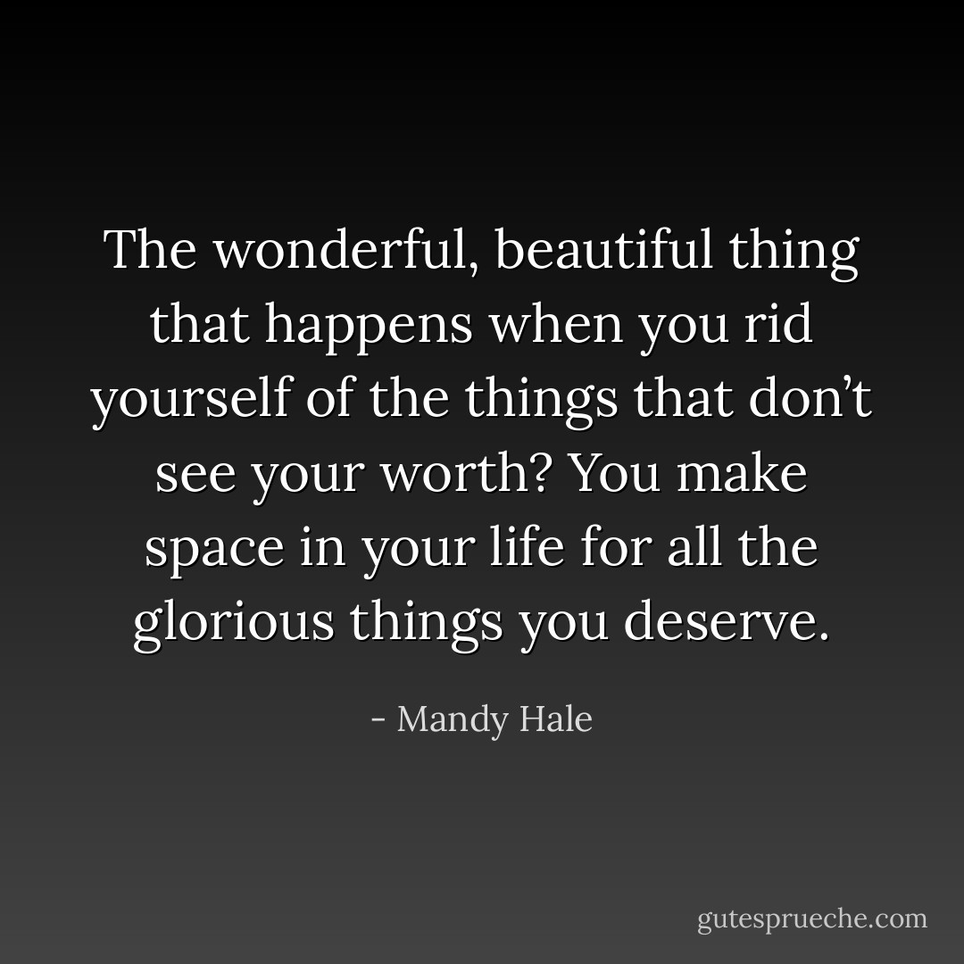 The wonderful, beautiful thing that happens when you rid yourself of the things that don’t see your worth? You make space in your life for all the glorious things you deserve. - Mandy Hale