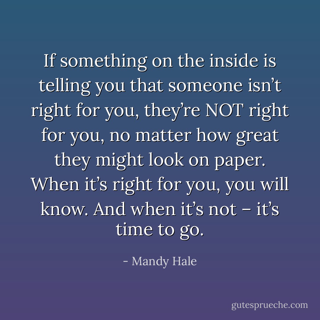 If something on the inside is telling you that someone isn’t right for you, they’re NOT right for you, no matter how great they might look on paper. When it’s right for you, you will know. And when it’s not – it’s time to go. - Mandy Hale