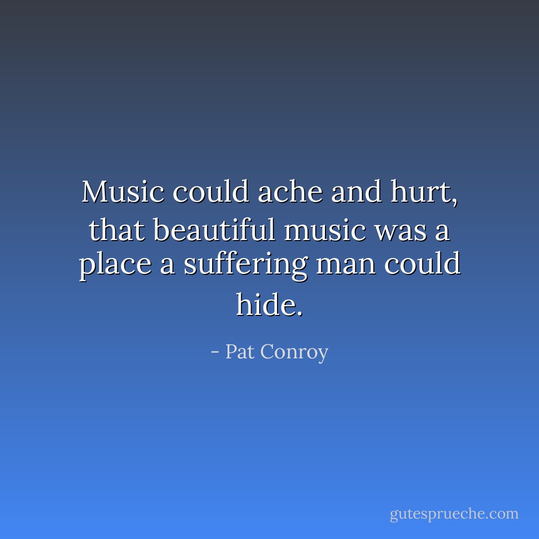 Music could ache and hurt, that beautiful music was a place a suffering man could hide. - Pat Conroy