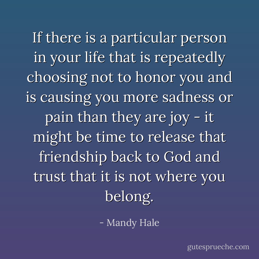 If there is a particular person in your life that is repeatedly choosing not to honor you and is causing you more sadness or pain than they are joy - it might be time to release that friendship back to God and trust that it is not where you belong. - Mandy Hale