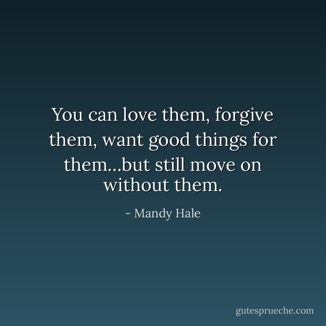You can love them, forgive them, want good things for them…but still move on without them. - Mandy Hale