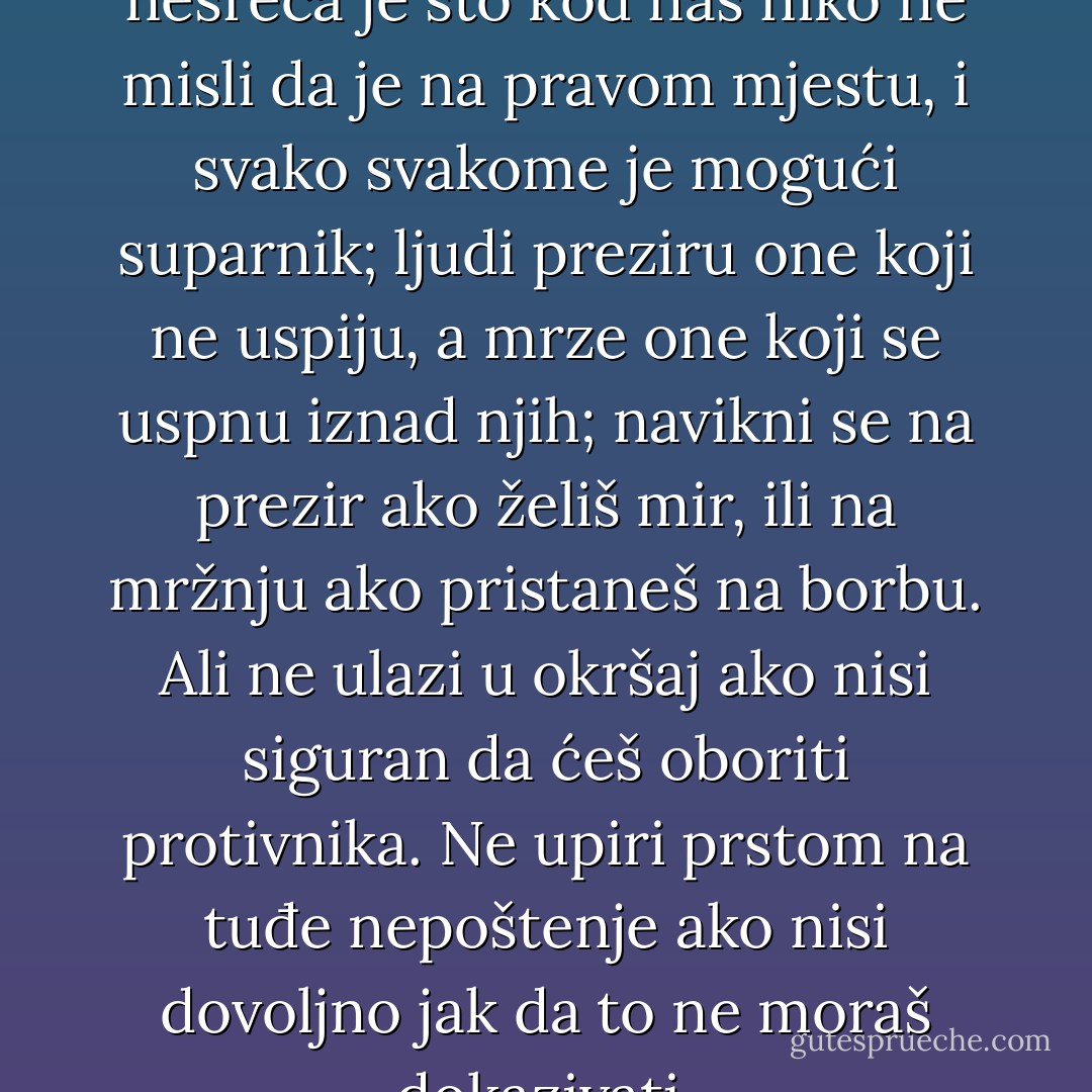 Onda je otac rekao: pamti, nesreća je što kod nas niko ne misli da je na pravom mjestu, i svako svakome je mogući suparnik; ljudi preziru one koji ne uspiju, a mrze one koji se uspnu iznad njih; navikni se na prezir ako želiš mir, ili na mržnju ako pristaneš na borbu. Ali ne ulazi u okršaj ako nisi siguran da ćeš oboriti protivnika. Ne upiri prstom na tuđe nepoštenje ako nisi dovoljno jak da to ne moraš dokazivati. - Meša Selimović