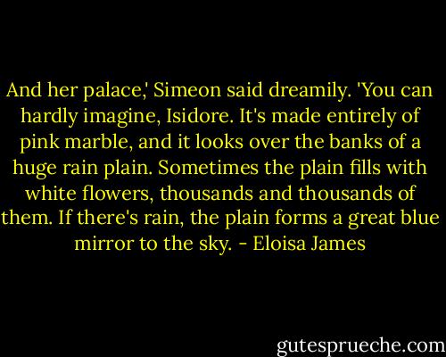 And her palace,' Simeon said dreamily. 'You can hardly imagine, Isidore. It's made entirely of pink marble, and it looks over the banks of a huge rain plain. Sometimes the plain fills with white flowers, thousands and thousands of them. If there's rain, the plain forms a great blue mirror to the sky. - Eloisa James