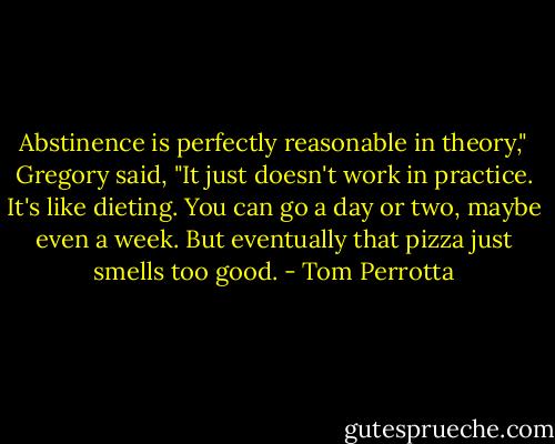 Abstinence is perfectly reasonable in theory," Gregory said, "It just doesn't work in practice. It's like dieting. You can go a day or two, maybe even a week. But eventually that pizza just smells too good. - Tom Perrotta