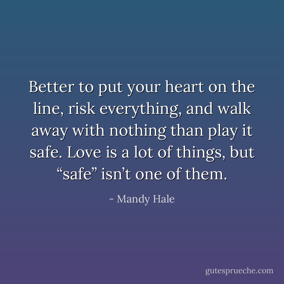 Better to put your heart on the line, risk everything, and walk away with nothing than play it safe. Love is a lot of things, but “safe” isn’t one of them. - Mandy Hale