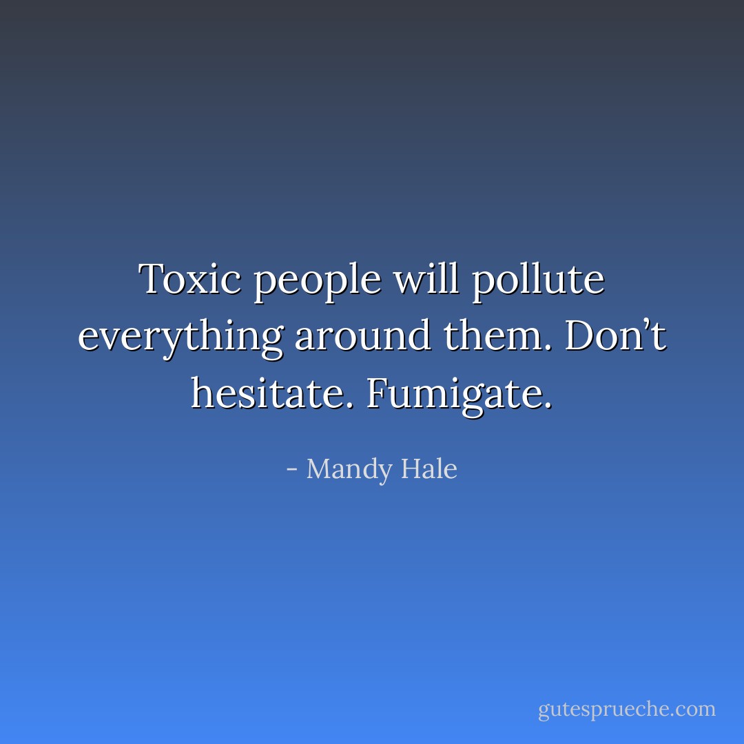 Toxic people will pollute everything around them. Don’t hesitate. Fumigate. - Mandy Hale