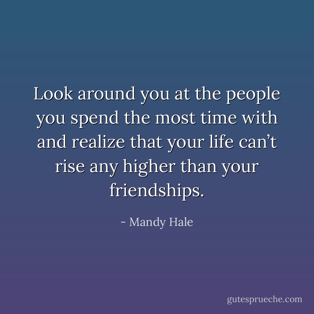Look around you at the people you spend the most time with and realize that your life can’t rise any higher than your friendships. - Mandy Hale