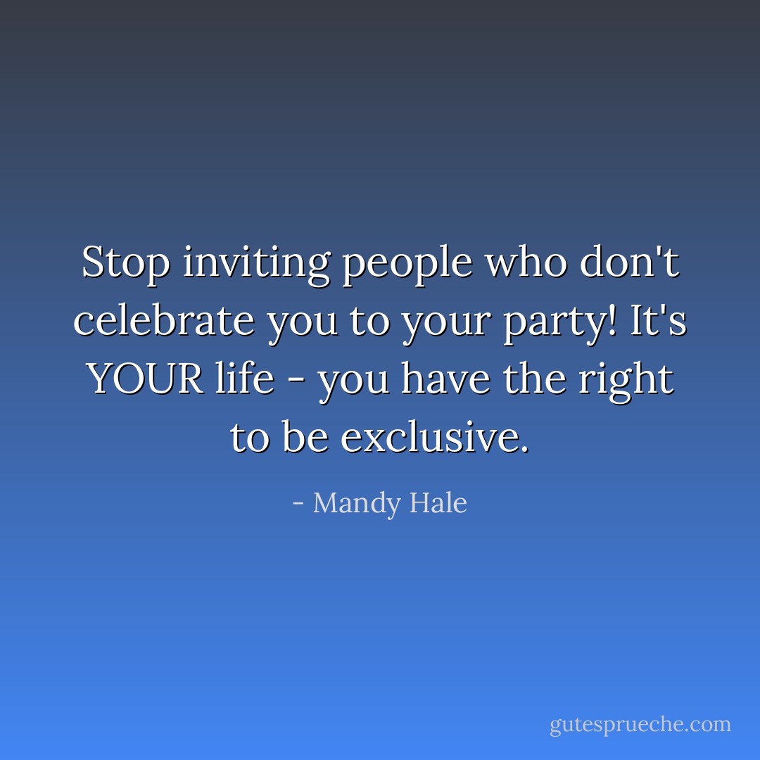 Stop inviting people who don't celebrate you to your party! It's YOUR life - you have the right to be exclusive. - Mandy Hale