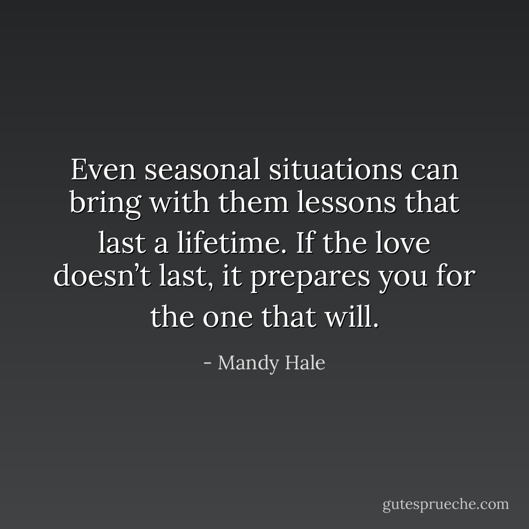 Even seasonal situations can bring with them lessons that last a lifetime. If the love doesn’t last, it prepares you for the one that will. - Mandy Hale