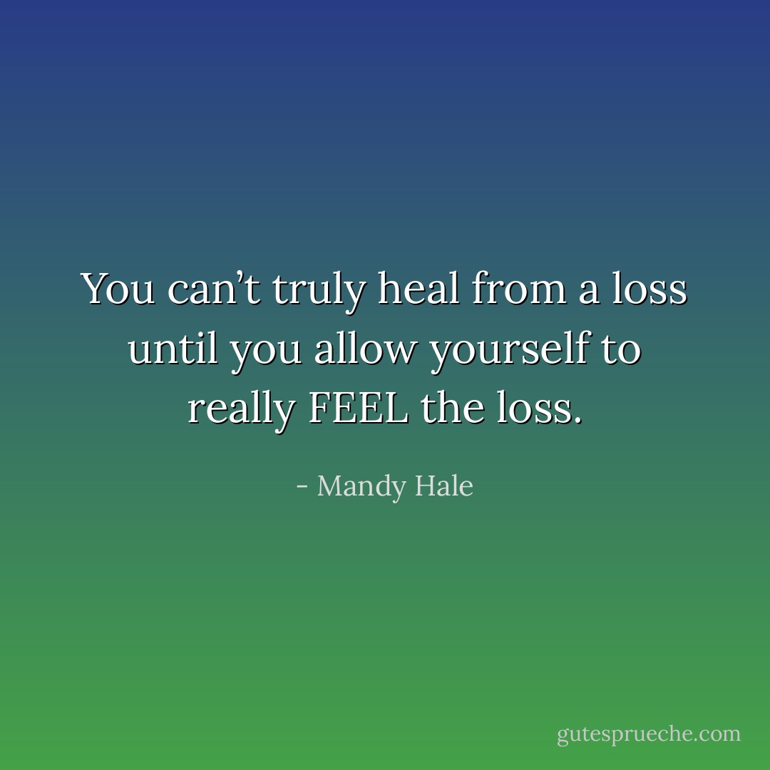 You can’t truly heal from a loss until you allow yourself to really FEEL the loss. - Mandy Hale