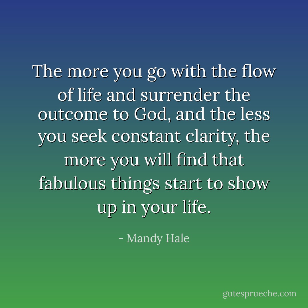 The more you go with the flow of life and surrender the outcome to God, and the less you seek constant clarity, the more you will find that fabulous things start to show up in your life. - Mandy Hale