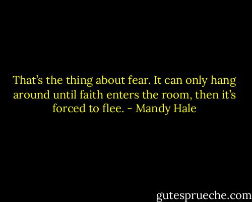 That’s the thing about fear. It can only hang around until faith enters the room, then it’s forced to flee. - Mandy Hale