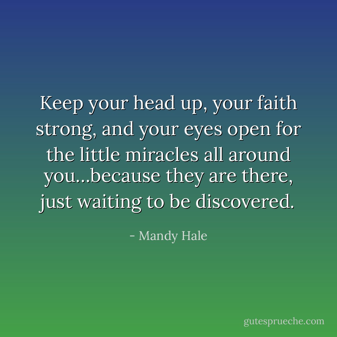 Keep your head up, your faith strong, and your eyes open for the little miracles all around you…because they are there, just waiting to be discovered. - Mandy Hale