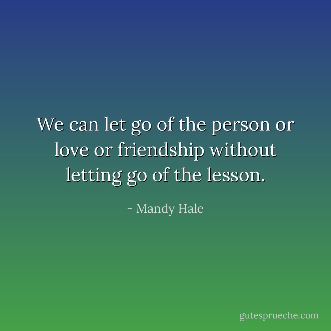 We can let go of the person or love or friendship without letting go of the lesson. - Mandy Hale