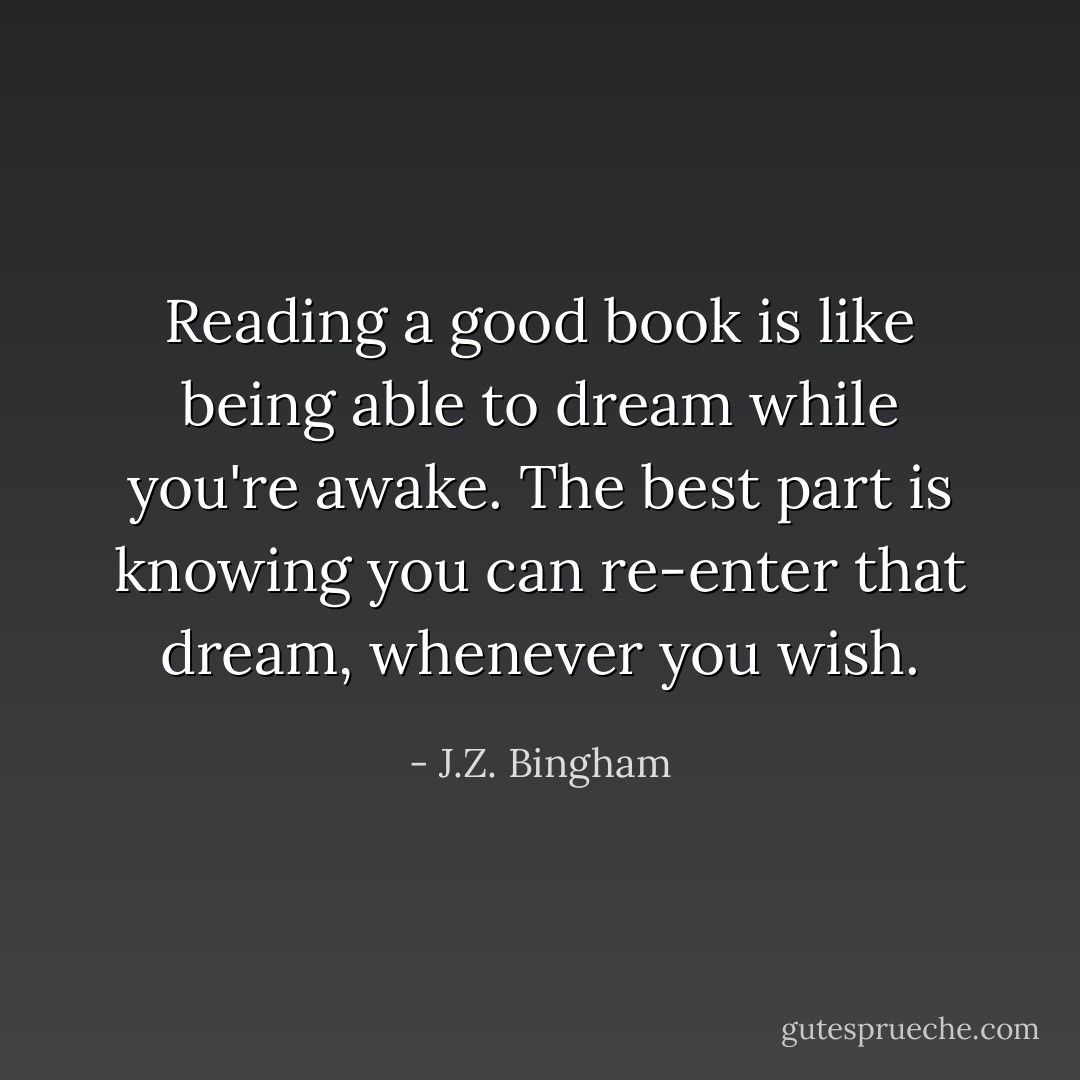 Reading a good book is like being able to dream while you're awake. The best part is knowing you can re-enter that dream, whenever you wish. - J.Z. Bingham
