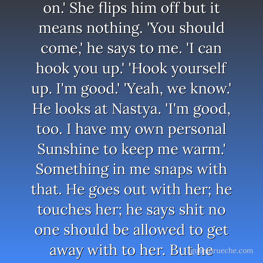 You sure you won't come?' she asks. She always asks when she's going out with Drew. But I won't subject myself to that, even to be close to her. Drew pulls into the driveway and saves me from having to answer.<br />'Nice boots. I like it. Maybe I'll let you keep those on.'<br />She flips him off but it means nothing.<br />'You should come,' he says to me. 'I can hook you up.'<br />'Hook yourself up. I'm good.'<br />'Yeah, we know.' He looks at Nastya. 'I'm good, too. I have my own personal Sunshine to keep me warm.'<br />Something in me snaps with that. He goes out with her; he touches her; he says shit no one should be allowed to get away with to her. But he cannot call her Sunshine. I'm nailing a board down over my anger so I don't blow up. They'll be out of here in a minute and it'll be over. I wish they'd get out of here now.<br />'Call me Sunshine again, and I will murder you, cocksucker. - Katja Millay