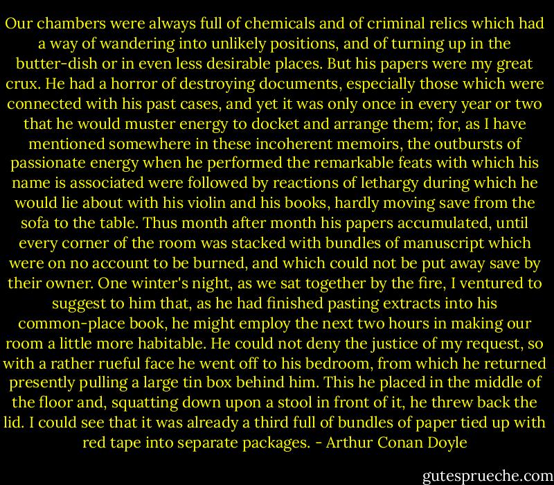Our chambers were always full of chemicals and of criminal relics which had a way of wandering into unlikely positions, and of turning up in the butter-dish or in even less desirable places. But his papers were my great crux. He had a horror of destroying documents, especially those which were connected with his past cases, and yet it was only once in every year or two that he would muster energy to docket and arrange them; for, as I have mentioned somewhere in these incoherent memoirs, the outbursts of passionate energy when he performed the remarkable feats with which his name is associated were followed by reactions of lethargy during which he would lie about with his violin and his books, hardly moving save from the sofa to the table. Thus month after month his papers accumulated, until every corner of the room was stacked with bundles of manuscript which were on no account to be burned, and which could not be put away save by their owner. One winter's night, as we sat together by the fire, I ventured to suggest to him that, as he had finished pasting extracts into his common-place book, he might employ the next two hours in making our room a little more habitable. He could not deny the justice of my request, so with a rather rueful face he went off to his bedroom, from which he returned presently pulling a large tin box behind him. This he placed in the middle of the floor and, squatting down upon a stool in front of it, he threw back the lid. I could see that it was already a third full of bundles of paper tied up with red tape into separate packages. - Arthur Conan Doyle