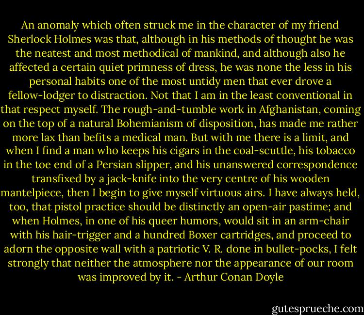 An anomaly which often struck me in the character of my friend Sherlock Holmes was that, although in his methods of thought he was the neatest and most methodical of mankind, and although also he affected a certain quiet primness of dress, he was none the less in his personal habits one of the most untidy men that ever drove a fellow-lodger to distraction. Not that I am in the least conventional in that respect myself. The rough-and-tumble work in Afghanistan, coming on the top of a natural Bohemianism of disposition, has made me rather more lax than befits a medical man. But with me there is a limit, and when I find a man who keeps his cigars in the coal-scuttle, his tobacco in the toe end of a Persian slipper, and his unanswered correspondence transfixed by a jack-knife into the very centre of his wooden mantelpiece, then I begin to give myself virtuous airs. I have always held, too, that pistol practice should be distinctly an open-air pastime; and when Holmes, in one of his queer humors, would sit in an arm-chair with his hair-trigger and a hundred Boxer cartridges, and proceed to adorn the opposite wall with a patriotic V. R. done in bullet-pocks, I felt strongly that neither the atmosphere nor the appearance of our room was improved by it. - Arthur Conan Doyle