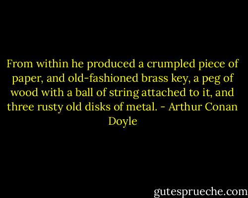 From within he produced a crumpled piece of paper, and old-fashioned brass key, a peg of wood with a ball of string attached to it, and three rusty old disks of metal. - Arthur Conan Doyle