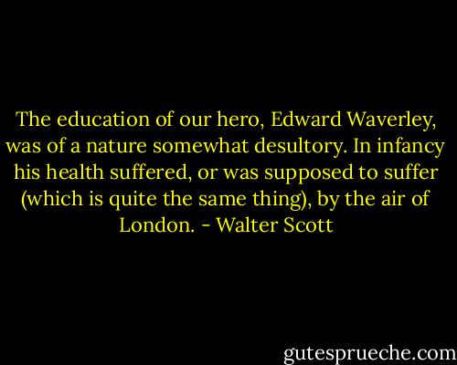 The education of our hero, Edward Waverley, was of a nature somewhat desultory. In infancy his health suffered, or was supposed to suffer (which is quite the same thing), by the air of London. - Walter Scott