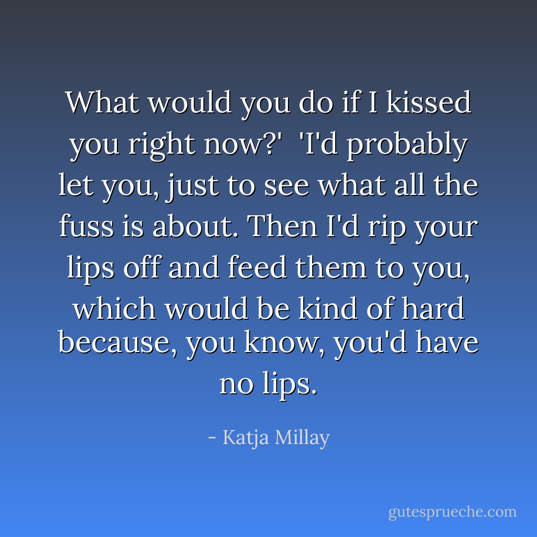 What would you do if I kissed you right now?'<br /><br />'I'd probably let you, just to see what all the fuss is about. Then I'd rip your lips off and feed them to you, which would be kind of hard because, you know, you'd have no lips. - Katja Millay