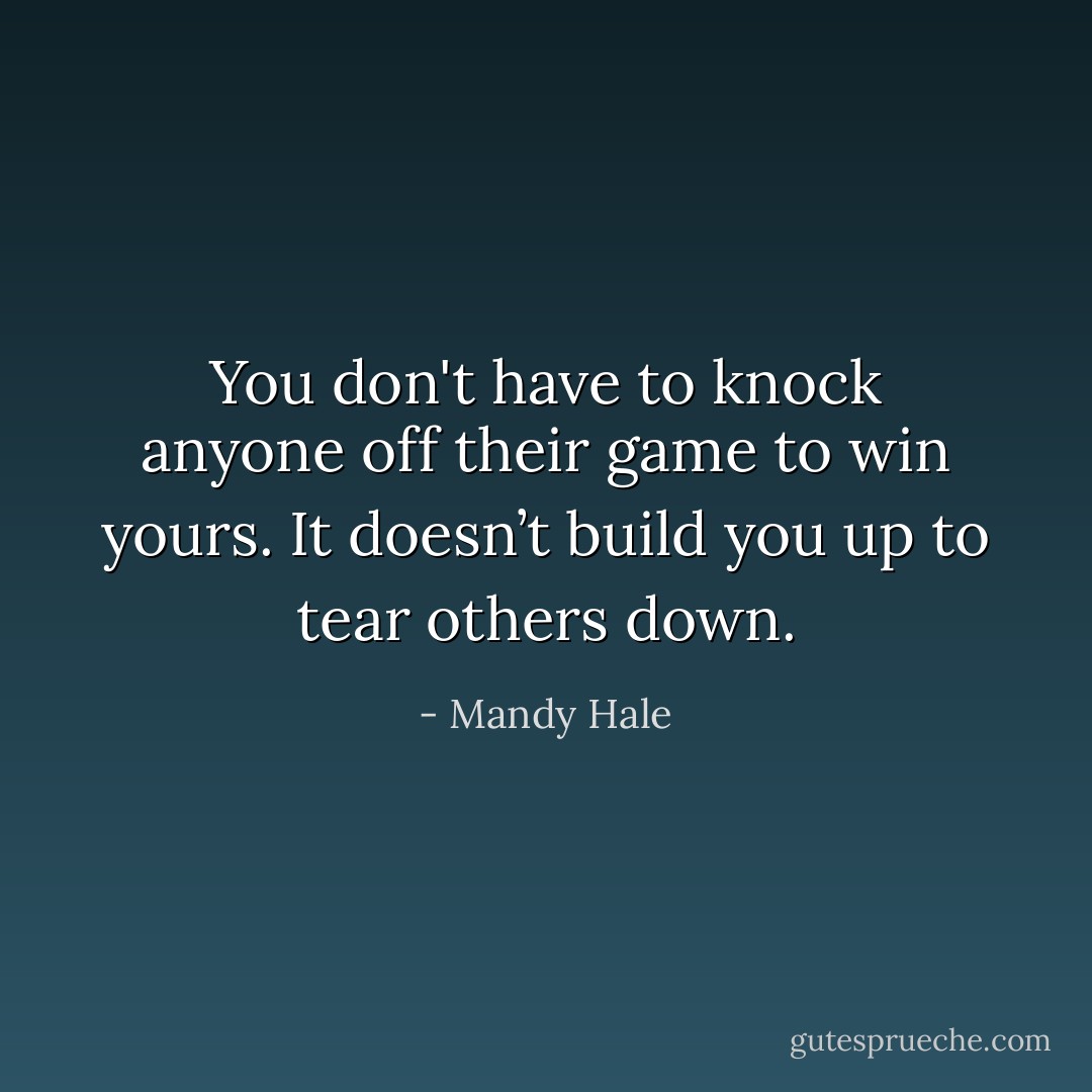 You don't have to knock anyone off their game to win yours. It doesn’t build you up to tear others down. - Mandy Hale