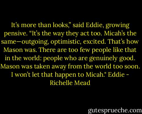 It’s more than looks,” said Eddie, growing pensive. “It’s the way they act too. Micah’s the same—outgoing, optimistic, excited. That’s how Mason was. There are too few people like that in the world: people who are genuinely good. Mason was taken away from the world too soon. I won’t let that happen to Micah." Eddie - Richelle Mead