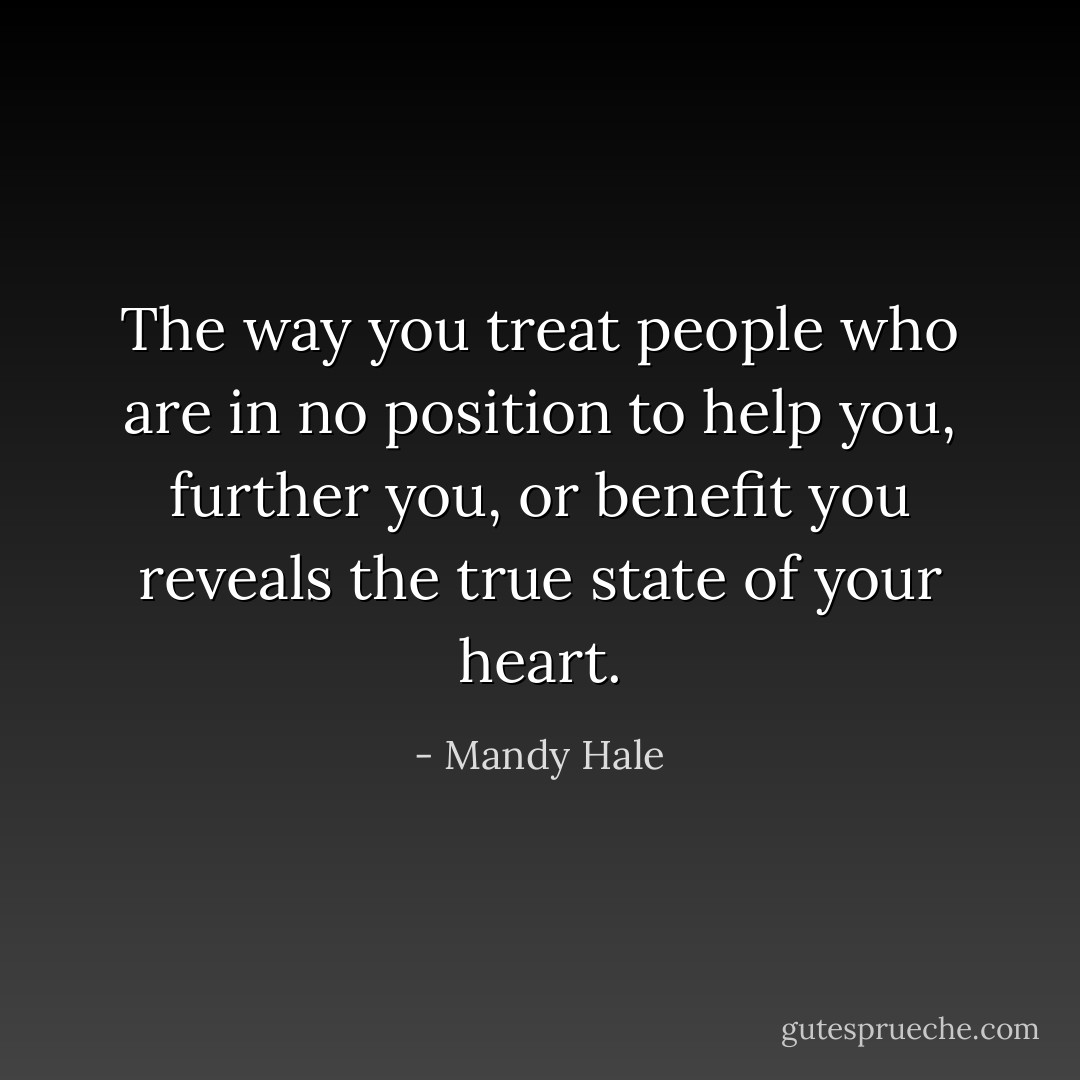 The way you treat people who are in no position to help you, further you, or benefit you reveals the true state of your heart. - Mandy Hale