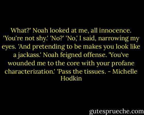 What?' Noah looked at me, all innocence.<br />'You're not shy.'<br />'No?'<br />'No,' I said, narrowing my eyes. 'And pretending to be makes you look like a jackass.'<br />Noah feigned offense. 'You've wounded me to the core with your profane characterization.'<br />'Pass the tissues. - Michelle Hodkin