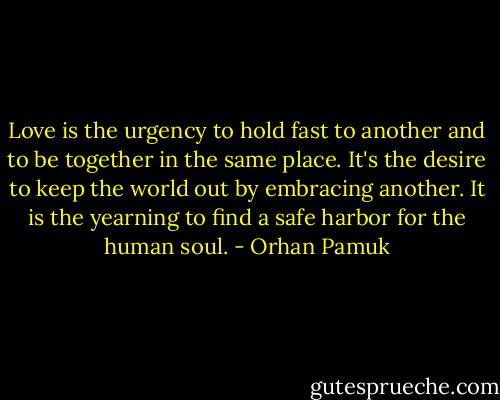 Love is the urgency to hold fast to another and to be together in the same place. It's the desire to keep the world out by embracing another. It is the yearning to find a safe harbor for the human soul. - Orhan Pamuk