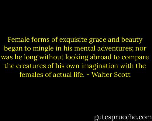 Female forms of exquisite grace and beauty began to mingle in his mental adventures; nor was he long without looking abroad to compare the creatures of his own imagination with the females of actual life. - Walter Scott