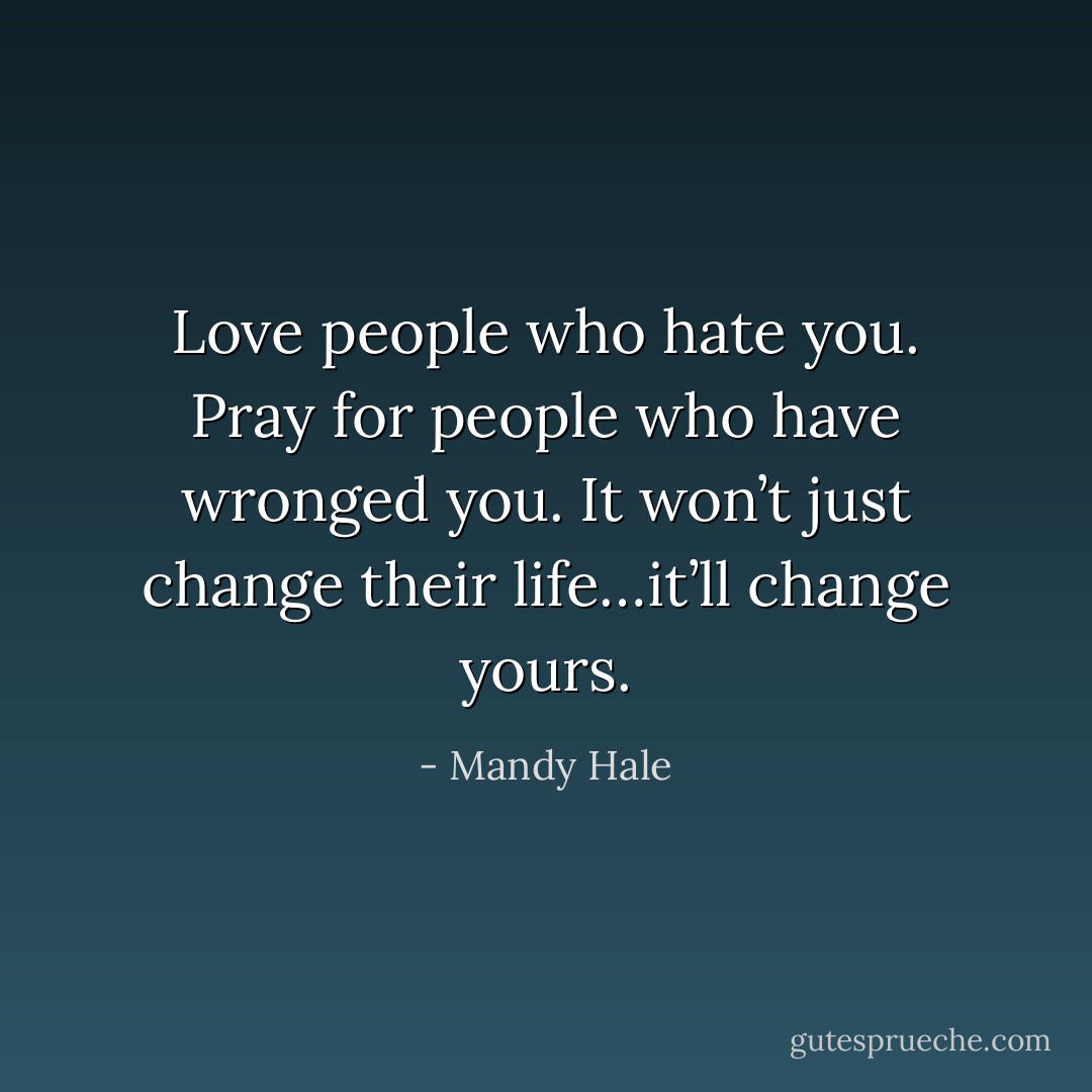 Love people who hate you. Pray for people who have wronged you. It won’t just change their life…it’ll change yours. - Mandy Hale