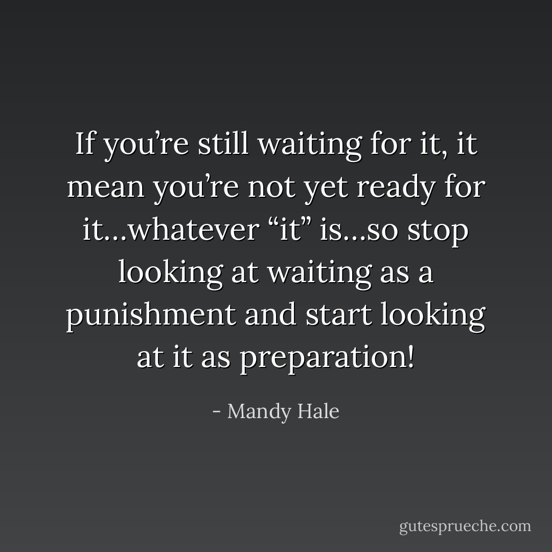 If you’re still waiting for it, it mean you’re not yet ready for it…whatever “it” is…so stop looking at waiting as a punishment and start looking at it as preparation! - Mandy Hale
