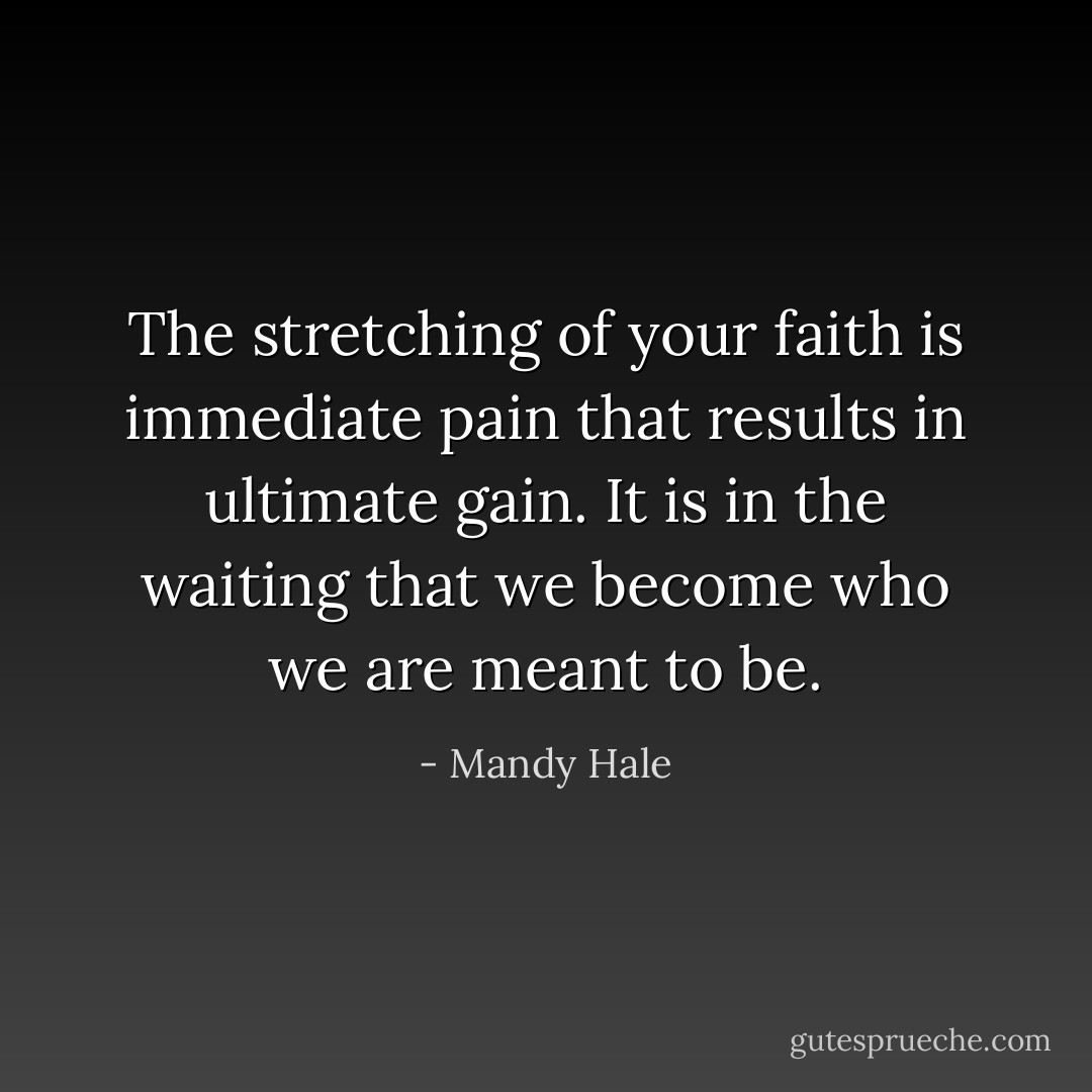 The stretching of your faith is immediate pain that results in ultimate gain. It is in the waiting that we become who we are meant to be. - Mandy Hale